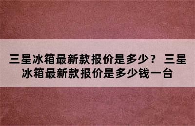 三星冰箱最新款报价是多少？ 三星冰箱最新款报价是多少钱一台